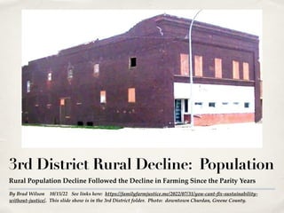By Brad Wilson 10/15/22 See links here: https://familyfarmjustice.me/2022/07/31/you-cant-fix-sustainability-
without-justice/. This slide show is in the 3rd District folder. Photo: downtown Churdan, Greene County.
3rd District Rural Decline: Population
Rural Population Decline Followed the Decline in Farming Since the Parity Years
 