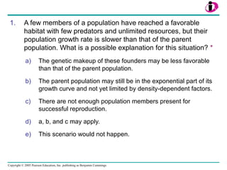 Copyright © 2005 Pearson Education, Inc. publishing as Benjamin Cummings
1. A few members of a population have reached a favorable
habitat with few predators and unlimited resources, but their
population growth rate is slower than that of the parent
population. What is a possible explanation for this situation? *
a) The genetic makeup of these founders may be less favorable
than that of the parent population.
b) The parent population may still be in the exponential part of its
growth curve and not yet limited by density-dependent factors.
c) There are not enough population members present for
successful reproduction.
d) a, b, and c may apply.
e) This scenario would not happen.
 