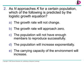 Copyright © 2005 Pearson Education, Inc. publishing as Benjamin Cummings
2. As N approaches K for a certain population,
which of the following is predicted by the
logistic growth equation?
a) The growth rate will not change.
b) The growth rate will approach zero.
c) The population will not have enough
members to reproduce successfully.
d) The population will increase exponentially.
e) The carrying capacity of the environment will
increase.
 