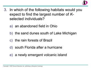 Copyright © 2005 Pearson Education, Inc. publishing as Benjamin Cummings
3. In which of the following habitats would you
expect to find the largest number of K-
selected individuals?
a) an abandoned field in Ohio
b) the sand dunes south of Lake Michigan
c) the rain forests of Brazil
d) south Florida after a hurricane
e) a newly emergent volcanic island
 