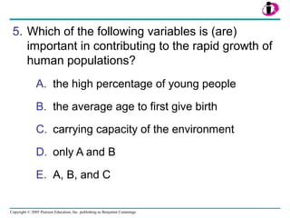 Copyright © 2005 Pearson Education, Inc. publishing as Benjamin Cummings
5. Which of the following variables is (are)
important in contributing to the rapid growth of
human populations?
A. the high percentage of young people
B. the average age to first give birth
C. carrying capacity of the environment
D. only A and B
E. A, B, and C
 