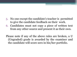 5. No one except the candidate’s teacher is permitted
to give the candidate feedback on their work.
6. Candidates must not copy a piece of written text
from any other source and present it as their own.
Please note if any of the above rules are broken, a U
(Ungraded) grade is awarded by the examiner and
the candidate will score zero in his/her portfolio.
 