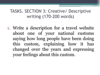 TASKS. SECTION 3: Creative/ Descriptive
writing (170-200 words)
1. Write a description for a travel website
about one of your national customs
saying how long people have been doing
this custom, explaining how it has
changed over the years and expressing
your feelings about this custom.
 