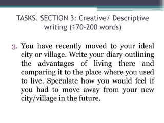 TASKS. SECTION 3: Creative/ Descriptive
writing (170-200 words)
3. You have recently moved to your ideal
city or village. Write your diary outlining
the advantages of living there and
comparing it to the place where you used
to live. Speculate how you would feel if
you had to move away from your new
city/village in the future.
 