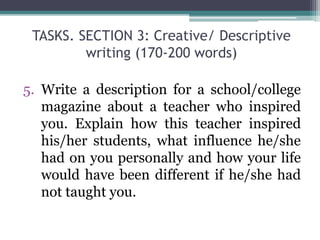 TASKS. SECTION 3: Creative/ Descriptive
writing (170-200 words)
5. Write a description for a school/college
magazine about a teacher who inspired
you. Explain how this teacher inspired
his/her students, what influence he/she
had on you personally and how your life
would have been different if he/she had
not taught you.
 