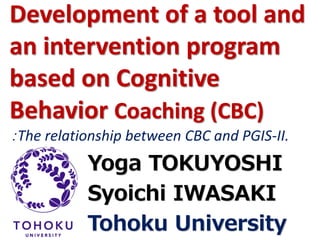 Development of a tool and an intervention program based on Cognitive Behavior Coaching (CBC) ：The relationship between CBC and PGIS-II. YogaTOKUYOSHISyoichiIWASAKITohoku UniversityThe 3th World Congress on Positive Psychology  