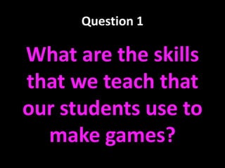Question 1
What are the skills
that we teach that
our students use to
make games?
 