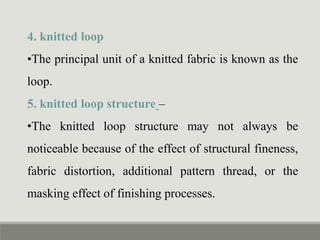 4. knitted loop
•The principal unit of a knitted fabric is known as the
loop.
5. knitted loop structure –
•The knitted loop structure may not always be
noticeable because of the effect of structural fineness,
fabric distortion, additional pattern thread, or the
masking effect of finishing processes.
 