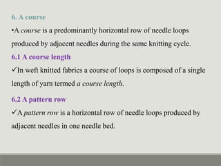 6. A course
•A course is a predominantly horizontal row of needle loops
produced by adjacent needles during the same knitting cycle.
6.1 A course length
In weft knitted fabrics a course of loops is composed of a single
length of yarn termed a course length.
6.2 A pattern row
A pattern row is a horizontal row of needle loops produced by
adjacent needles in one needle bed.
 