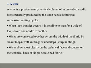 7. A wale
A wale is a predominantly vertical column of intermeshed needle
loops generally produced by the same needle knitting at
successive knitting cycles.
• When loop transfer occurs it is possible to transfer a wale of
loops from one needle to another.
• Wales are connected together across the width of the fabric by
sinker loops (weft knitting) or underlaps (warp knitting).
• Wales show most clearly on the technical face and courses on
the technical back of single needle bed fabric.
 