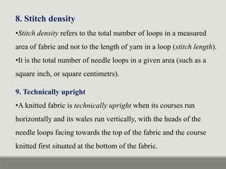 8. Stitch density
•Stitch density refers to the total number of loops in a measured
area of fabric and not to the length of yarn in a loop (stitch length).
•It is the total number of needle loops in a given area (such as a
square inch, or square centimetrs).
9. Technically upright
•A knitted fabric is technically upright when its courses run
horizontally and its wales run vertically, with the heads of the
needle loops facing towards the top of the fabric and the course
knitted first situated at the bottom of the fabric.
 