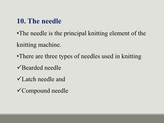 10. The needle
•The needle is the principal knitting element of the
knitting machine.
•There are three types of needles used in knitting
Bearded needle
Latch needle and
Compound needle
 