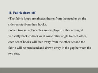 11. Fabric draw-off
•The fabric loops are always drawn from the needles on the
side remote from their hooks.
•When two sets of needles are employed, either arranged
vertically back-to-back or at some other angle to each other,
each set of hooks will face away from the other set and the
fabric will be produced and drawn away in the gap between the
two sets.
 