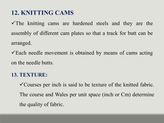 12. KNITTING CAMS
The knitting cams are hardened steels and they are the
assembly of different cam plates so that a track for butt can be
arranged.
Each needle movement is obtained by means of cams acting
on the needle butts.
13. TEXTURE:
Courses per inch is said to be texture of the knitted fabric.
The course and Wales per unit space (inch or Cm) determine
the quality of fabric.
 