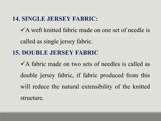 14. SINGLE JERSEY FABRIC:
A weft knitted fabric made on one set of needle is
called as single jersey fabric.
15. DOUBLE JERSEY FABRIC
A fabric made on two sets of needles is called as
double jersey fabric, if fabric produced from this
will reduce the natural extensibility of the knitted
structure.
 
