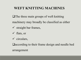 WEFT KNITTING MACHINES
The three main groups of weft knitting
machinery may broadly be classified as either
 straight bar frames,
 flats, or
 circulars,
according to their frame design and needle bed
arrangement.
 