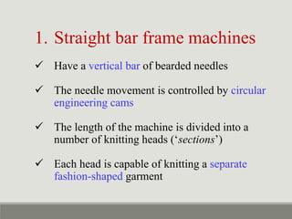 1. Straight bar frame machines
 Have a vertical bar of bearded needles
 The needle movement is controlled by circular
engineering cams
 The length of the machine is divided into a
number of knitting heads (‘sections’)
 Each head is capable of knitting a separate
fashion-shaped garment
 