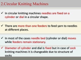 2.Circular Knitting Machines
5/11/2022
 In circular knitting machines needles are fixed on a
cylinder or dial in a circular shape.
 There are more than one feeders to feed yarn to needles
at different places.
 In most of the cases needle bed (cylinder or dial) moves
while feeders remain stationary.
 Diameter of cylinder and dial is fixed but in case of sock
knitting machines it is changeable due to structure of
socks
 