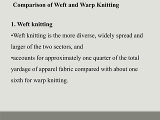 Comparison of Weft and Warp Knitting
1. Weft knitting
•Weft knitting is the more diverse, widely spread and
larger of the two sectors, and
•accounts for approximately one quarter of the total
yardage of apparel fabric compared with about one
sixth for warp knitting.
 