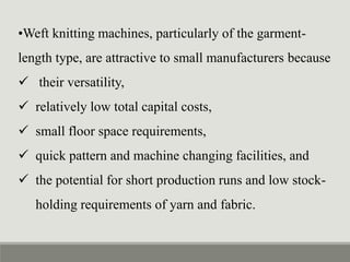 •Weft knitting machines, particularly of the garment-
length type, are attractive to small manufacturers because
 their versatility,
 relatively low total capital costs,
 small floor space requirements,
 quick pattern and machine changing facilities, and
 the potential for short production runs and low stock-
holding requirements of yarn and fabric.
 