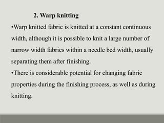 2. Warp knitting
•Warp knitted fabric is knitted at a constant continuous
width, although it is possible to knit a large number of
narrow width fabrics within a needle bed width, usually
separating them after finishing.
•There is considerable potential for changing fabric
properties during the finishing process, as well as during
knitting.
 