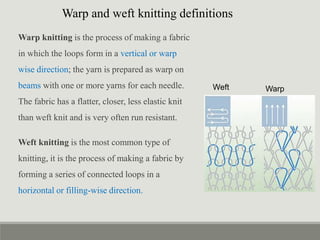 Warp knitting is the process of making a fabric
in which the loops form in a vertical or warp
wise direction; the yarn is prepared as warp on
beams with one or more yarns for each needle.
The fabric has a flatter, closer, less elastic knit
than weft knit and is very often run resistant.
Weft knitting is the most common type of
knitting, it is the process of making a fabric by
forming a series of connected loops in a
horizontal or filling-wise direction.
Warp
Weft
Warp and weft knitting definitions
 