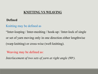 KNITTING VS WEAVING
Defined
Knitting may be defined as
“Inter-looping / Inter-meshing / hook-up / Inter-lock of single
or set of yarn moving only in one direction either lengthwise
(warp knitting) or cross-wise (weft knitting).
Weaving may be defined as:
Interlacement of two sets of yarn at right angle (90o).
 