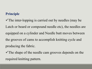 Principle
The inter-lopping is carried out by needles (may be
Latch or beard or compound needle etc), the needles are
equipped on a cylinder and Needle butt moves between
the grooves of cams to accomplish knitting cycle and
producing the fabric.
The shape of the needle cam grooves depends on the
required knitting pattern.
 