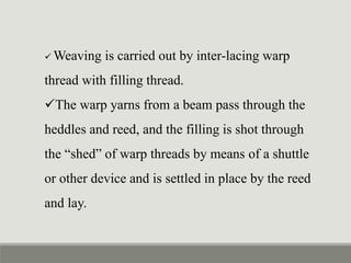  Weaving is carried out by inter-lacing warp
thread with filling thread.
The warp yarns from a beam pass through the
heddles and reed, and the filling is shot through
the “shed” of warp threads by means of a shuttle
or other device and is settled in place by the reed
and lay.
 