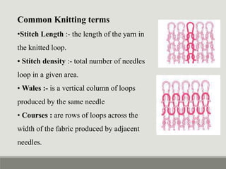 Common Knitting terms
•Stitch Length :- the length of the yarn in
the knitted loop.
• Stitch density :- total number of needles
loop in a given area.
• Wales :- is a vertical column of loops
produced by the same needle
• Courses : are rows of loops across the
width of the fabric produced by adjacent
needles.
 