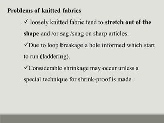 Problems of knitted fabrics
 loosely knitted fabric tend to stretch out of the
shape and /or sag /snag on sharp articles.
Due to loop breakage a hole informed which start
to run (laddering).
Considerable shrinkage may occur unless a
special technique for shrink-proof is made.
 