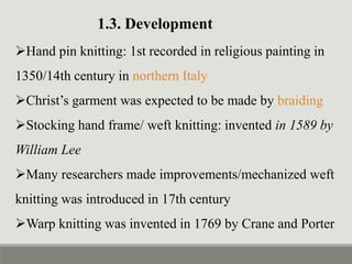 1.3. Development
Hand pin knitting: 1st recorded in religious painting in
1350/14th century in northern Italy
Christ’s garment was expected to be made by braiding
Stocking hand frame/ weft knitting: invented in 1589 by
William Lee
Many researchers made improvements/mechanized weft
knitting was introduced in 17th century
Warp knitting was invented in 1769 by Crane and Porter
 
