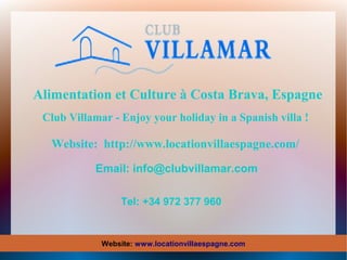 Alimentation et Culture à Costa Brava, Espagne
Club Villamar - Enjoy your holiday in a Spanish villa !

Website: http://www.locationvillaespagne.com/
Email: info@clubvillamar.com
Tel: +34 972 377 960

Website: www.locationvillaespagne.com

 