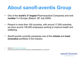 About sanofi-aventis Group
• One of the world’s 3rd largest Pharmaceutical Companies and rank
  number 1 in Europe. (Report: 29th July 2009).

• Present in more than 100 countries, with around 17,000 scientists,
  we have around 100,000 employees working to improve health and
  wellbeing.

• Sanofi-aventis currently possesses one of the richest and most
  innovative portfolios in the industry.



•   Reference: http://www.sanofi-aventis.in
•   http://www.bioportfolio.com/news/FDA_Approves_Sculptra(R)Aesthetic,_a_Facial.html
 