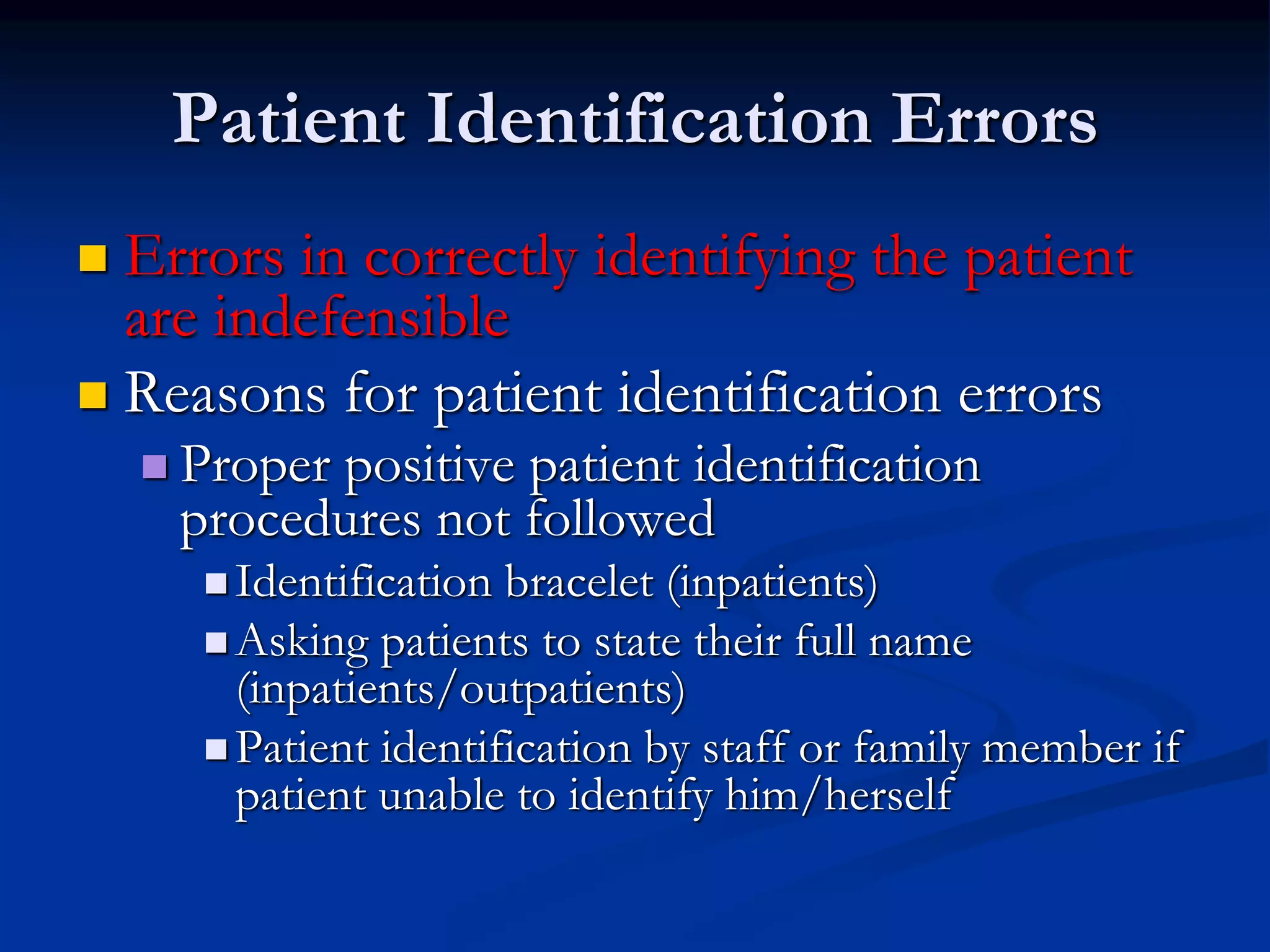 Patient Identification Errors
 Errors in correctly identifying the patient
are indefensible
 Reasons for patient identification errors
 Proper positive patient identification
procedures not followed
 Identification bracelet (inpatients)
 Asking patients to state their full name
(inpatients/outpatients)
 Patient identification by staff or family member if
patient unable to identify him/herself
 
