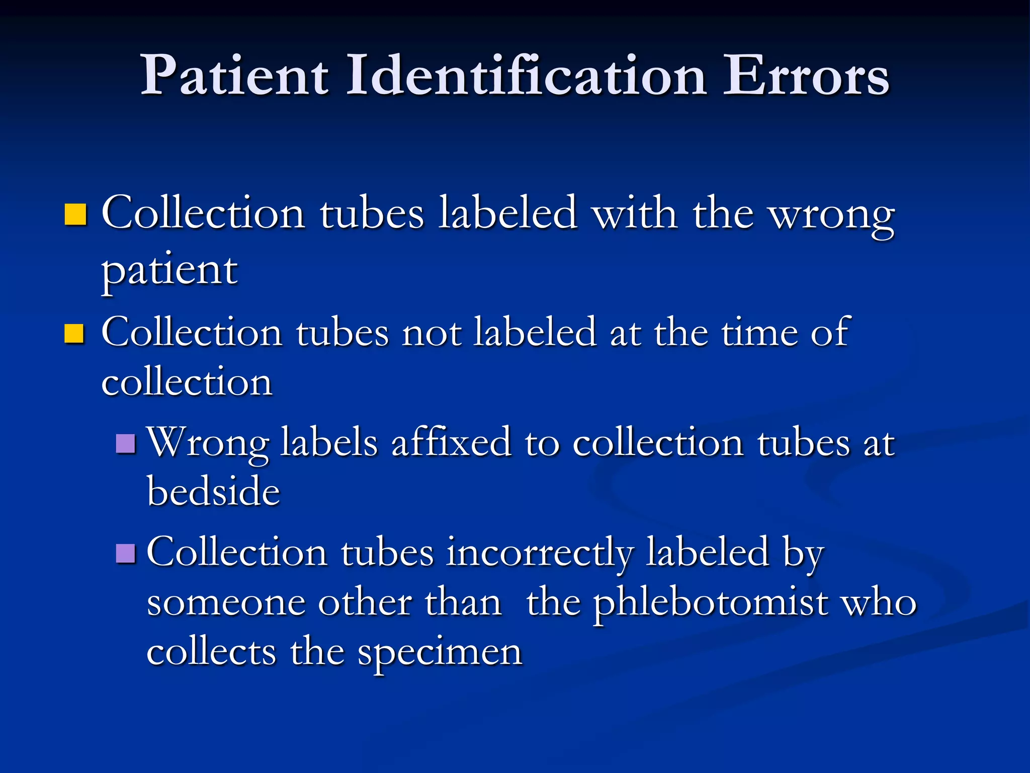 Patient Identification Errors
 Collection tubes labeled with the wrong
patient
 Collection tubes not labeled at the time of
collection
 Wrong labels affixed to collection tubes at
bedside
 Collection tubes incorrectly labeled by
someone other than the phlebotomist who
collects the specimen
 