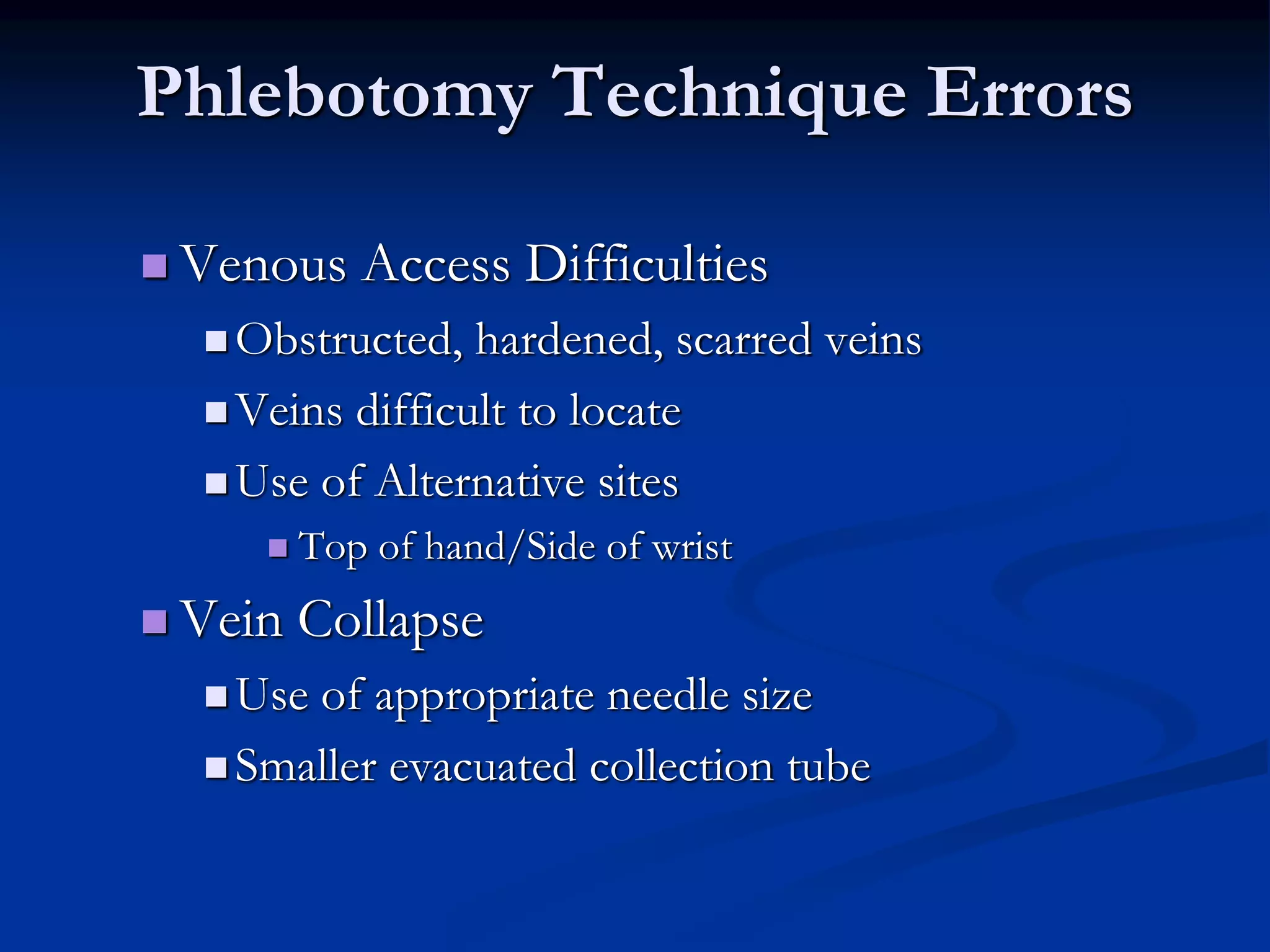 Phlebotomy Technique Errors
 Venous Access Difficulties
 Obstructed, hardened, scarred veins
 Veins difficult to locate
 Use of Alternative sites
 Top of hand/Side of wrist
 Vein Collapse
 Use of appropriate needle size
 Smaller evacuated collection tube
 