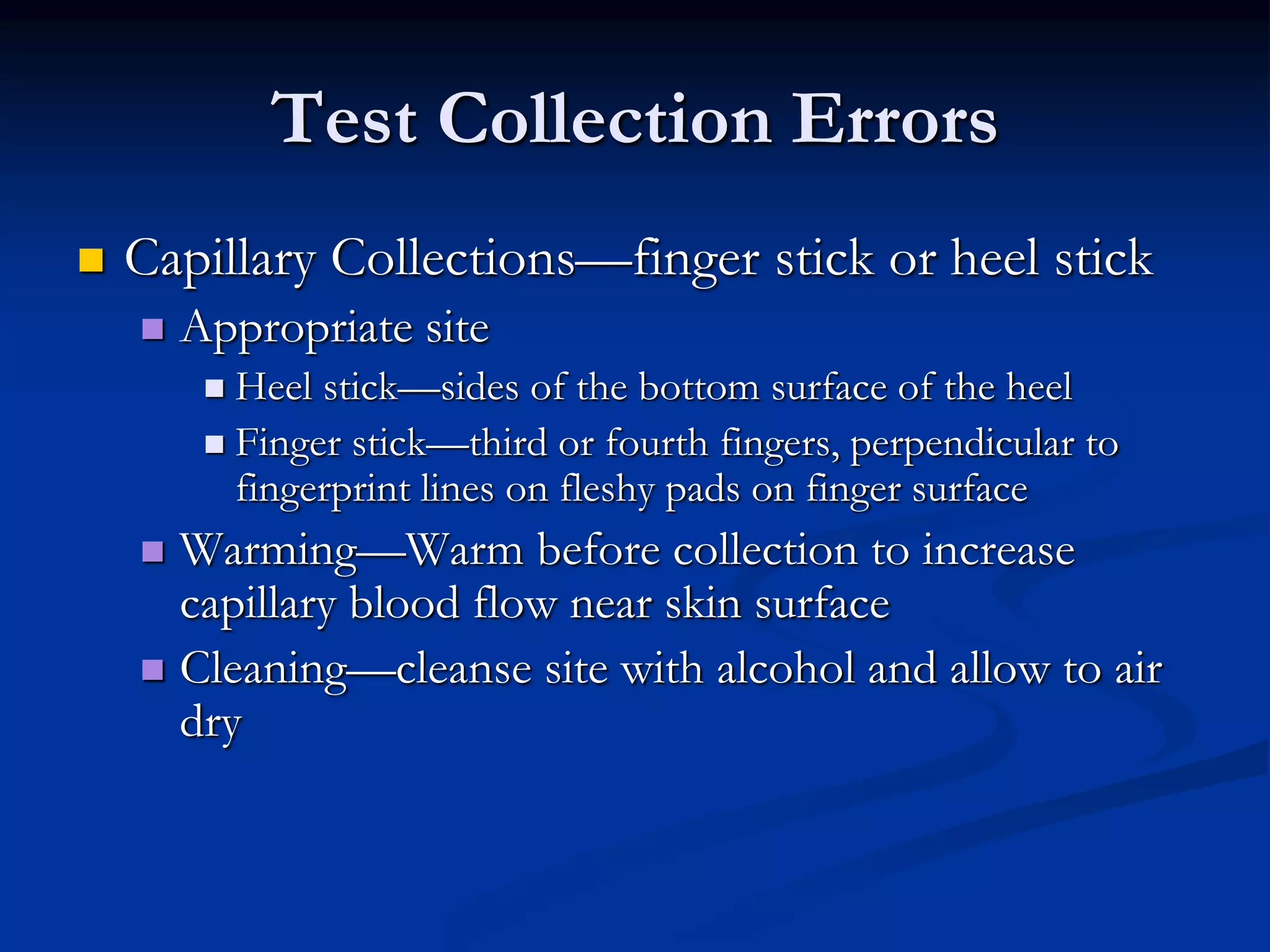 Test Collection Errors
 Capillary Collections—finger stick or heel stick
 Appropriate site
 Heel stick—sides of the bottom surface of the heel
 Finger stick—third or fourth fingers, perpendicular to
fingerprint lines on fleshy pads on finger surface
 Warming—Warm before collection to increase
capillary blood flow near skin surface
 Cleaning—cleanse site with alcohol and allow to air
dry
 