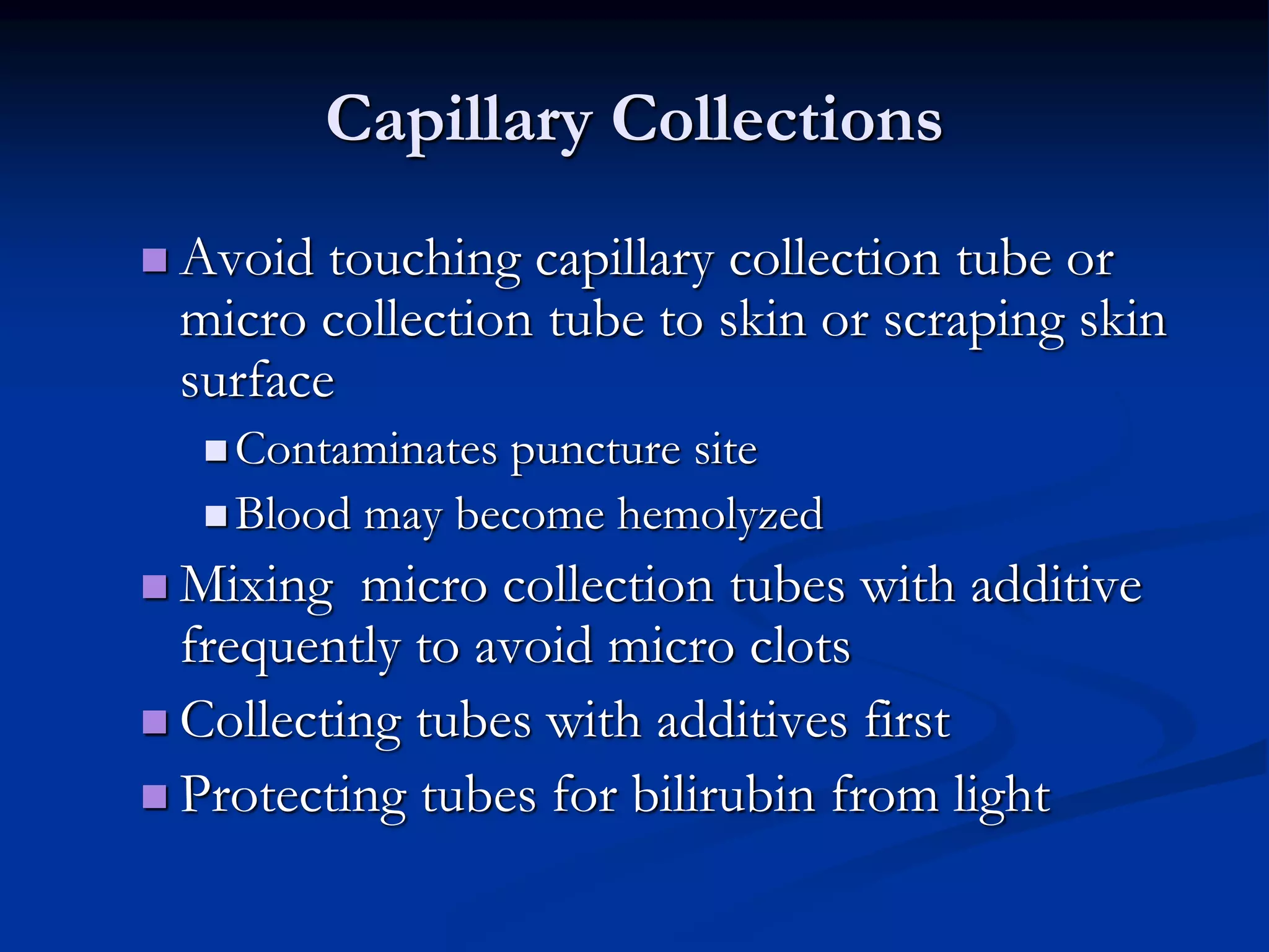 Capillary Collections
 Avoid touching capillary collection tube or
micro collection tube to skin or scraping skin
surface
 Contaminates puncture site
 Blood may become hemolyzed
 Mixing micro collection tubes with additive
frequently to avoid micro clots
 Collecting tubes with additives first
 Protecting tubes for bilirubin from light
 