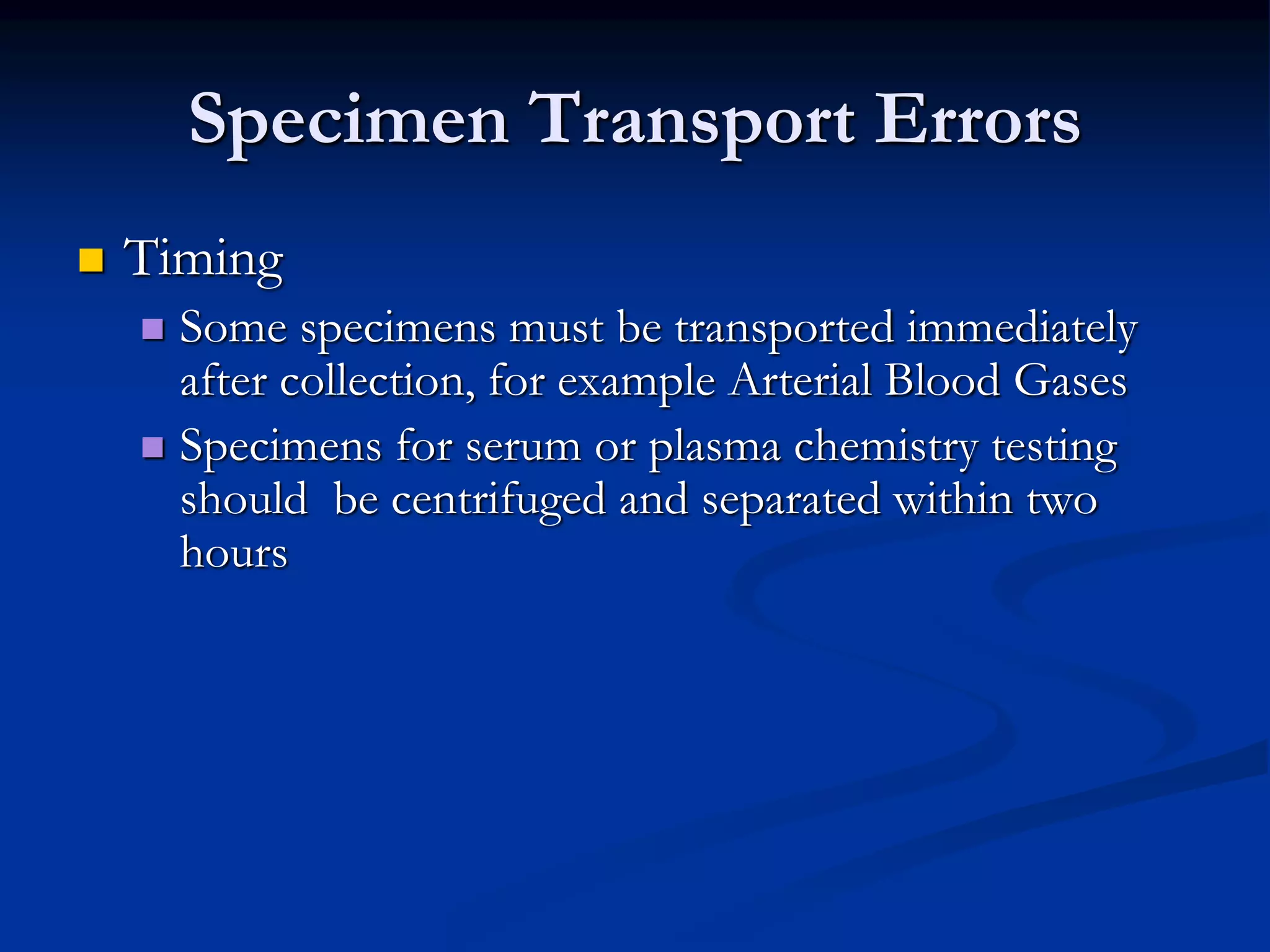 Specimen Transport Errors
 Timing
 Some specimens must be transported immediately
after collection, for example Arterial Blood Gases
 Specimens for serum or plasma chemistry testing
should be centrifuged and separated within two
hours
 