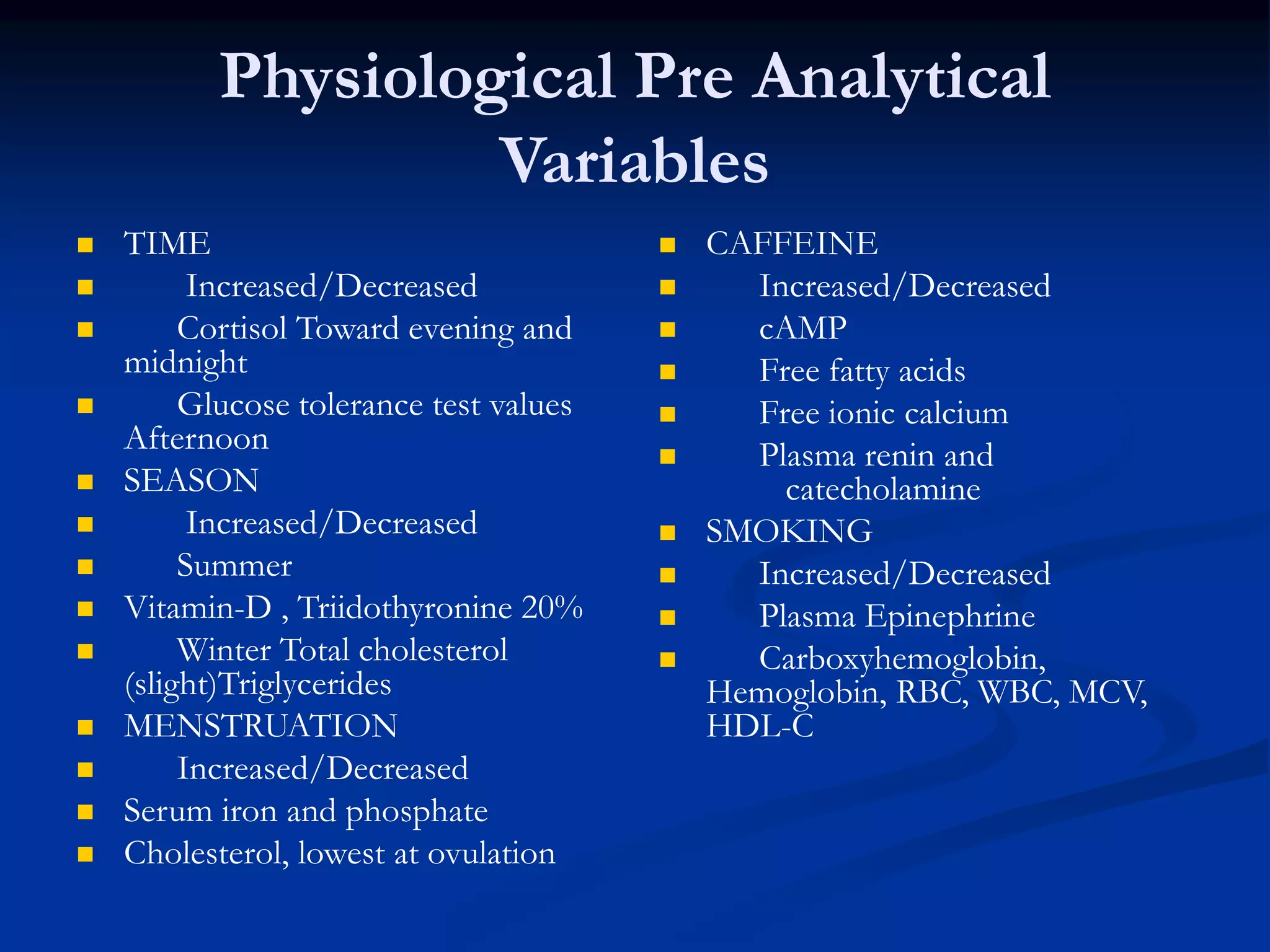 Physiological Pre Analytical
Variables
 TIME
 Increased/Decreased
 Cortisol Toward evening and
midnight
 Glucose tolerance test values
Afternoon
 SEASON
 Increased/Decreased
 Summer
 Vitamin-D , Triidothyronine 20%
 Winter Total cholesterol
(slight)Triglycerides
 MENSTRUATION
 Increased/Decreased
 Serum iron and phosphate
 Cholesterol, lowest at ovulation
 CAFFEINE
 Increased/Decreased
 cAMP
 Free fatty acids
 Free ionic calcium
 Plasma renin and
catecholamine
 SMOKING
 Increased/Decreased
 Plasma Epinephrine
 Carboxyhemoglobin,
Hemoglobin, RBC, WBC, MCV,
HDL-C
 
