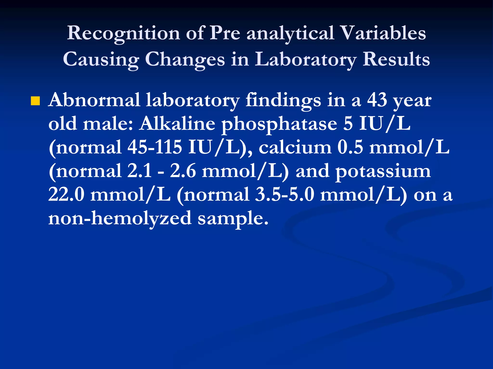 Recognition of Pre analytical Variables
Causing Changes in Laboratory Results
 Abnormal laboratory findings in a 43 year
old male: Alkaline phosphatase 5 IU/L
(normal 45-115 IU/L), calcium 0.5 mmol/L
(normal 2.1 - 2.6 mmol/L) and potassium
22.0 mmol/L (normal 3.5-5.0 mmol/L) on a
non-hemolyzed sample.
 