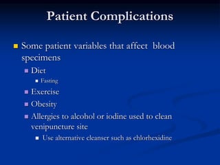 Patient Complications
 Some patient variables that affect blood
specimens
 Diet
 Fasting
 Exercise
 Obesity
 Allergies to alcohol or iodine used to clean
venipuncture site
 Use alternative cleanser such as chlorhexidine
 
