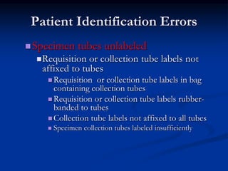Patient Identification Errors
Specimen tubes unlabeled
Requisition or collection tube labels not
affixed to tubes
 Requisition or collection tube labels in bag
containing collection tubes
 Requisition or collection tube labels rubber-
banded to tubes
 Collection tube labels not affixed to all tubes
 Specimen collection tubes labeled insufficiently
 