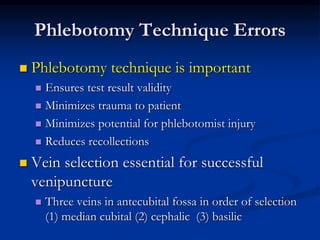 Phlebotomy Technique Errors
 Phlebotomy technique is important
 Ensures test result validity
 Minimizes trauma to patient
 Minimizes potential for phlebotomist injury
 Reduces recollections
 Vein selection essential for successful
venipuncture
 Three veins in antecubital fossa in order of selection
(1) median cubital (2) cephalic (3) basilic
 