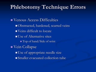 Phlebotomy Technique Errors
 Venous Access Difficulties
 Obstructed, hardened, scarred veins
 Veins difficult to locate
 Use of Alternative sites
 Top of hand/Side of wrist
 Vein Collapse
 Use of appropriate needle size
 Smaller evacuated collection tube
 