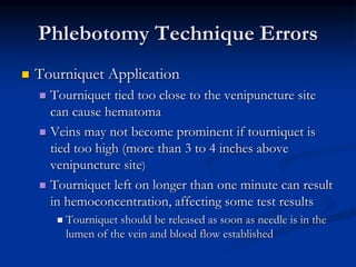 Phlebotomy Technique Errors
 Tourniquet Application
 Tourniquet tied too close to the venipuncture site
can cause hematoma
 Veins may not become prominent if tourniquet is
tied too high (more than 3 to 4 inches above
venipuncture site)
 Tourniquet left on longer than one minute can result
in hemoconcentration, affecting some test results
 Tourniquet should be released as soon as needle is in the
lumen of the vein and blood flow established
 