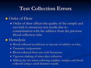 Test Collection Errors
 Order of Draw
 Order of draw affects the quality of the sample and
can lead to erroneous test results due to
contamination with the additive from the previous
blood collection tube
 Hemolysis
 Blood collected insufficient to amount of additive in tube,
 Traumatic venipuncture
 Blood collected from area with hematoma
 Vigorous shaking of tubes after collection
 Milking the site when collecting capillary samples and blood
collected using a small diameter needle.
 