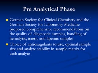 Pre Analytical Phase
 German Society for Clinical Chemistry and the
German Society for Laboratory Medicine
proposed comprehensive recommendations on
the quality of diagnostic samples, handling of
hemolytic, icteric and lipemic samples
 Choice of anticoagulants to use, optimal sample
size and analyte stability in sample matrix for
each analyte
 