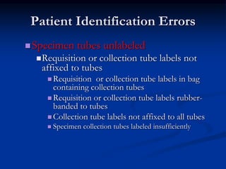 Patient Identification Errors
Specimen tubes unlabeled
Requisition or collection tube labels not
affixed to tubes
 Requisition or collection tube labels in bag
containing collection tubes
 Requisition or collection tube labels rubber-
banded to tubes
 Collection tube labels not affixed to all tubes
 Specimen collection tubes labeled insufficiently
 